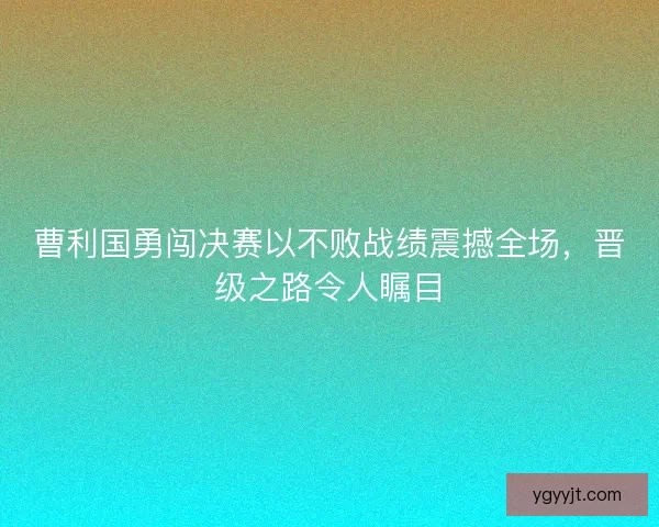 曹利国勇闯决赛以不败战绩震撼全场，晋级之路令人瞩目