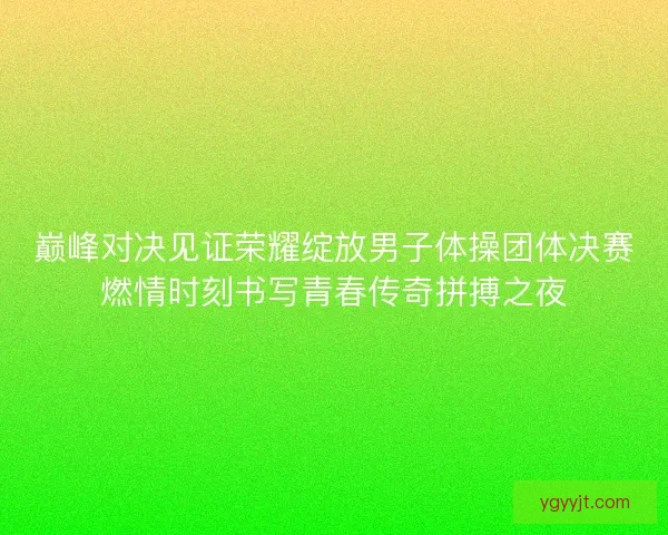 巅峰对决见证荣耀绽放男子体操团体决赛燃情时刻书写青春传奇拼搏之夜