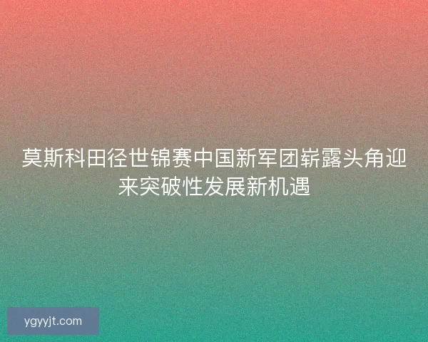 莫斯科田径世锦赛中国新军团崭露头角迎来突破性发展新机遇