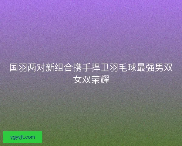 国羽两对新组合携手捍卫羽毛球最强男双女双荣耀