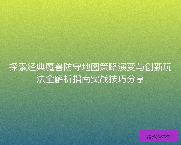 探索经典魔兽防守地图策略演变与创新玩法全解析指南实战技巧分享