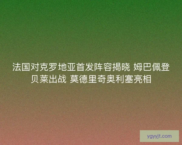 法国对克罗地亚首发阵容揭晓 姆巴佩登贝莱出战 莫德里奇奥利塞亮相