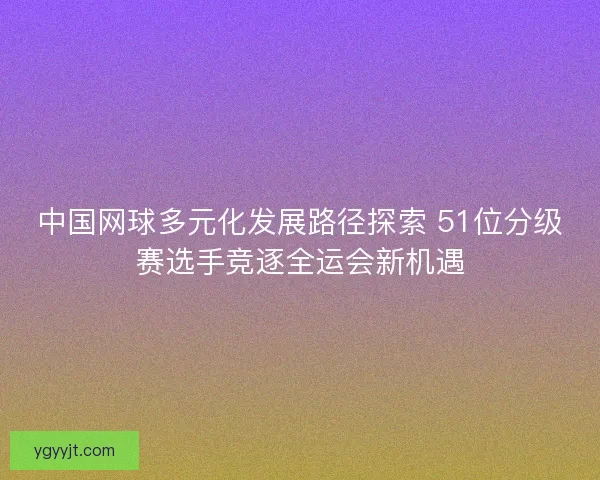 中国网球多元化发展路径探索 51位分级赛选手竞逐全运会新机遇