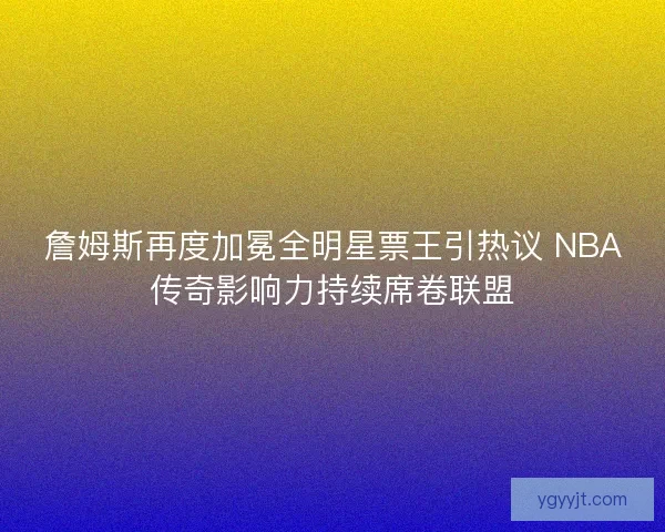 詹姆斯再度加冕全明星票王引热议 NBA传奇影响力持续席卷联盟